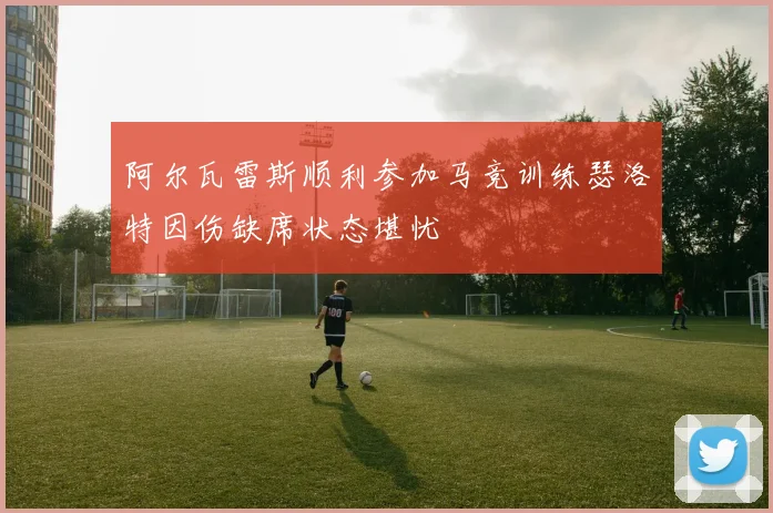 阿尔瓦雷斯顺利参加马竞训练瑟洛特因伤缺席状态堪忧