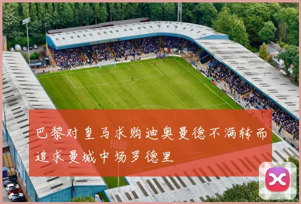 巴黎对皇马求购迪奥曼德不满转而追求曼城中场罗德里