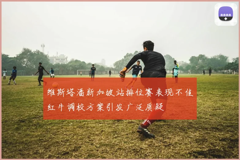维斯塔潘新加坡站排位赛表现不佳红牛调校方案引发广泛质疑