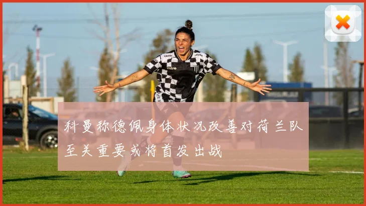 科曼称德佩身体状况改善对荷兰队至关重要或将首发出战