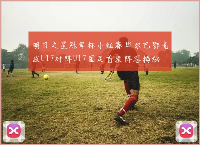 明日之星冠军杯小组赛毕尔巴鄂竞技U17对阵U17国足首发阵容揭秘