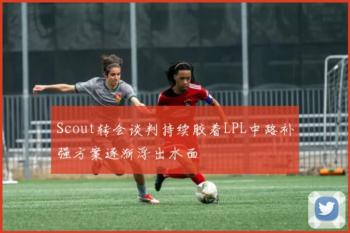 Scout转会谈判持续胶着LPL中路补强方案逐渐浮出水面