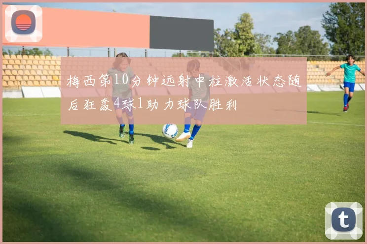 梅西第10分钟远射中柱激活状态随后狂轰4球1助力球队胜利