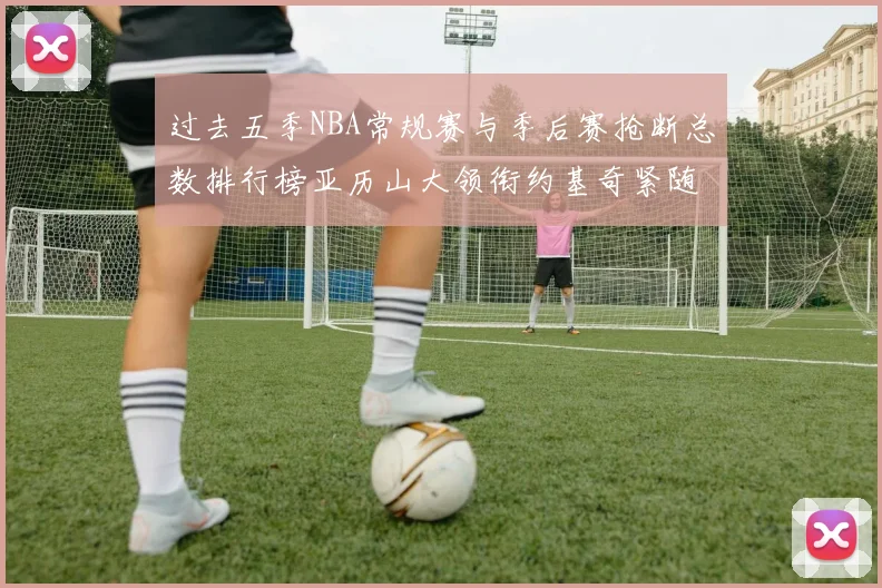过去五季NBA常规赛与季后赛抢断总数排行榜亚历山大领衔约基奇紧随其后