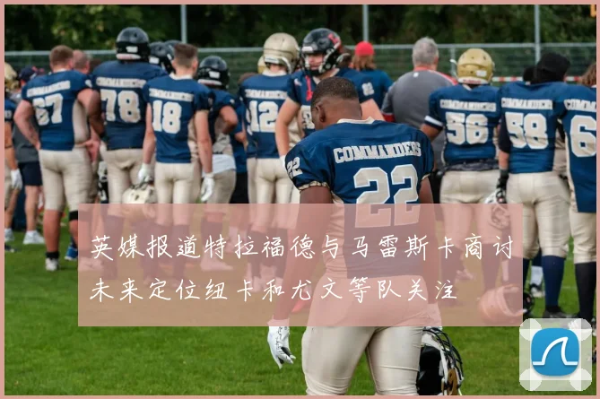 英媒报道特拉福德与马雷斯卡商讨未来定位纽卡和尤文等队关注