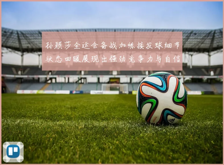 孙颖莎全运会备战加练接发球细节状态回暖展现出强劲竞争力与自信心